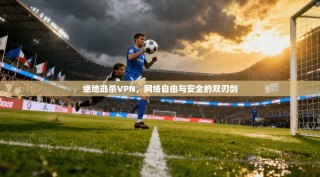 绝地逃杀VPN，网络自由与安全的双刃剑