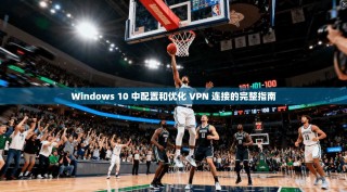 Windows 10 中配置和优化 VPN 连接的完整指南