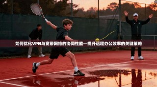 如何优化VPN与宽带网络的协同性能—提升远程办公效率的关键策略