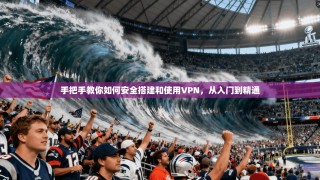 手把手教你如何安全搭建和使用VPN，从入门到精通