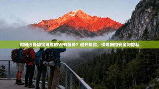 如何选择稳定可靠的VPN服务？避开陷阱，保障网络安全与隐私