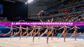 深入解析VPN与ACG在现代网络环境中的协同作用与安全挑战