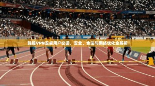 韩服VPN安卓用户必读，安全、合法与网络优化全解析
