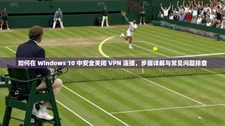 如何在 Windows 10 中安全关闭 VPN 连接，步骤详解与常见问题排查