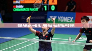 警惕免费越VPN陷阱，网络安全与合规风险不容忽视