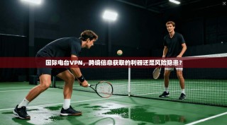 国际电台VPN，跨境信息获取的利器还是风险隐患？