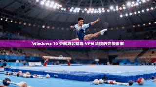Windows 10 中配置和管理 VPN 连接的完整指南
