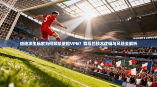 绝地求生玩家为何频繁使用VPN？背后的技术逻辑与风险全解析