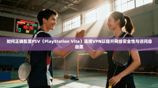 如何正确配置PSV（PlayStation Vita）连接VPN以提升网络安全性与访问自由度