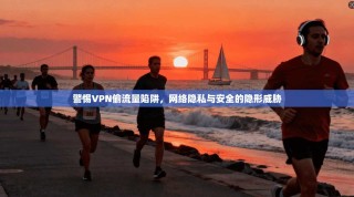 警惕VPN偷流量陷阱，网络隐私与安全的隐形威胁