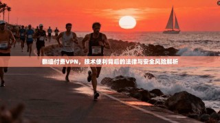 翻墙付费VPN，技术便利背后的法律与安全风险解析