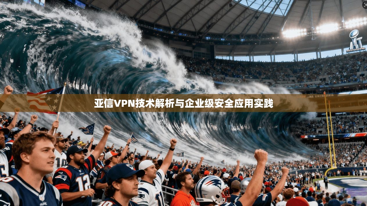 亚信VPN技术解析与企业级安全应用实践 第1张 亚信VPN技术解析与企业级安全应用实践 第1张