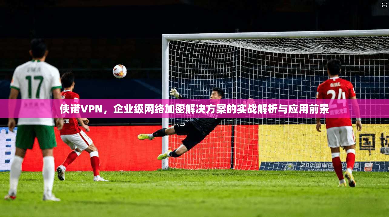 侠诺VPN,企业级网络加密解决方案的实战解析与应用前景 第1张 侠诺VPN,企业级网络加密解决方案的实战解析与应用前景 第1张