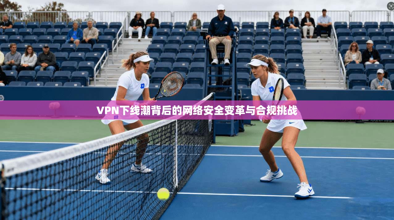 VPN下线潮背后的网络安全变革与合规挑战  第1张