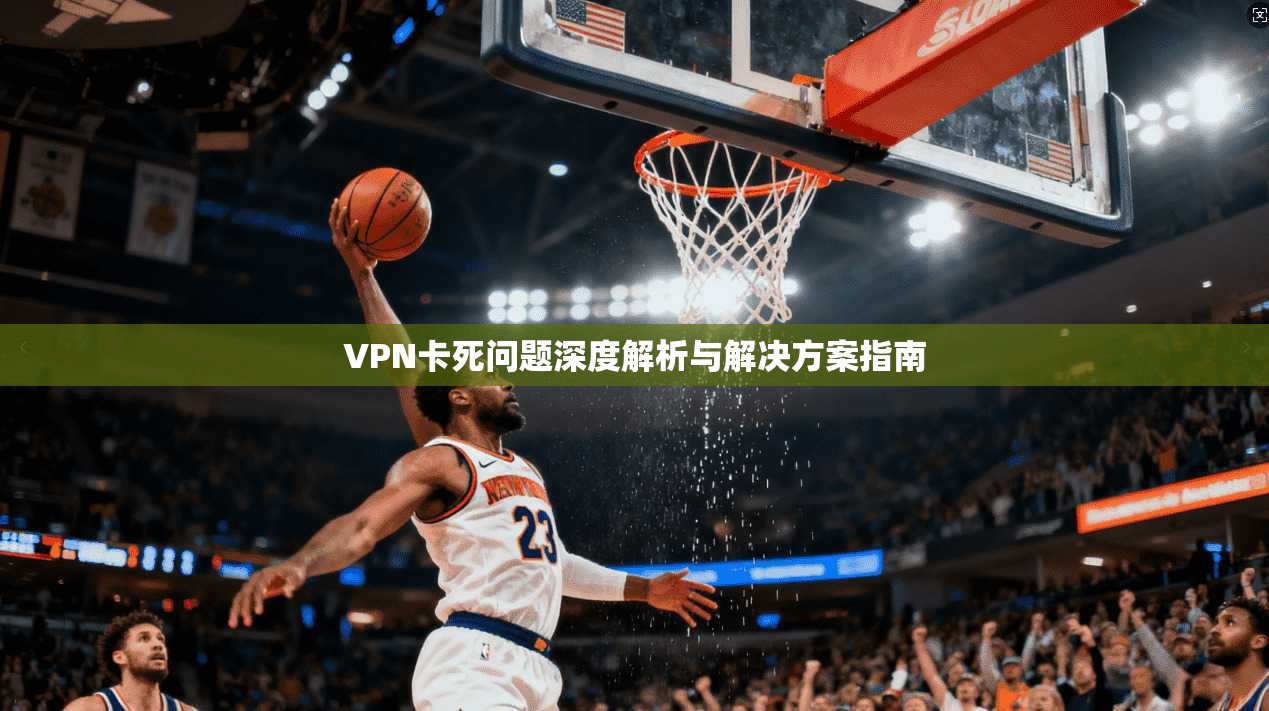 VPN卡死问题深度解析与解决方案指南  第1张