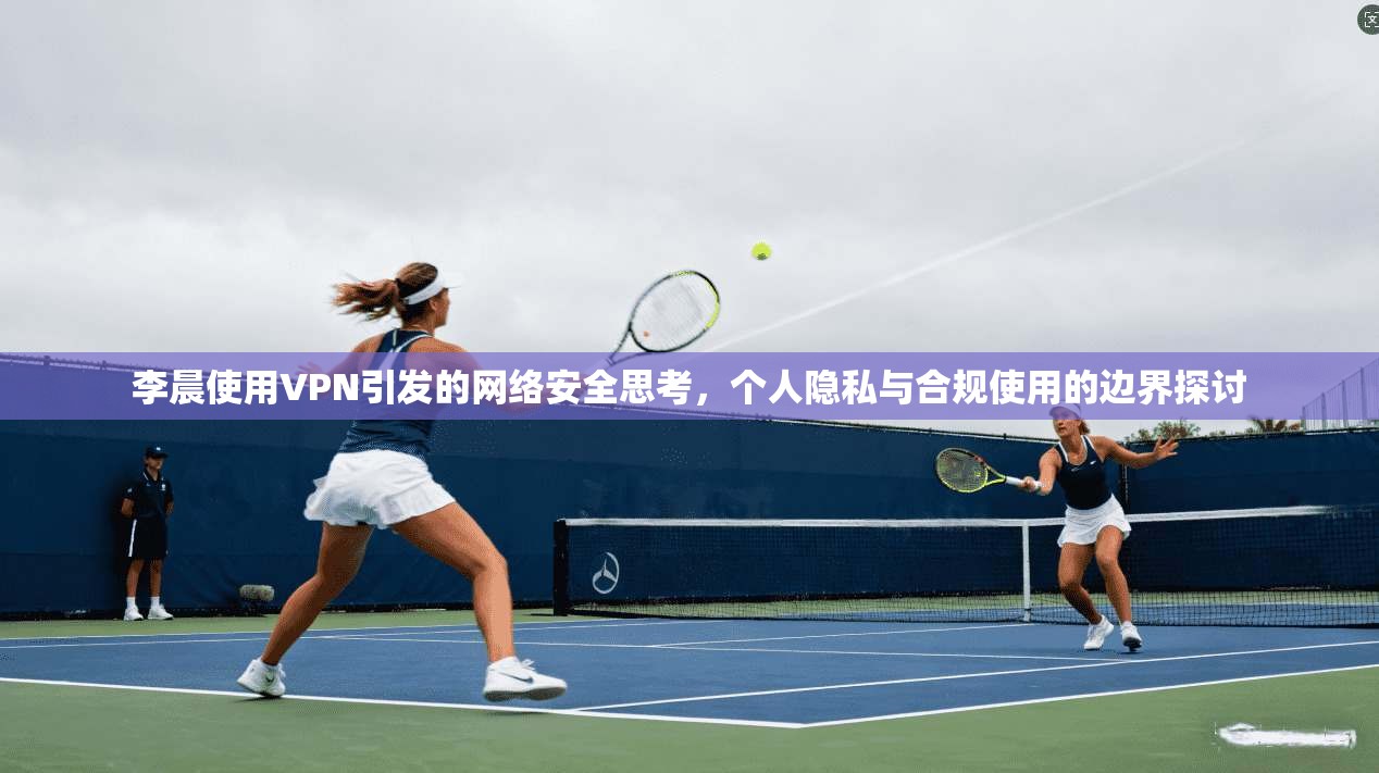 李晨使用VPN引发的网络安全思考，个人隐私与合规使用的边界探讨  第1张