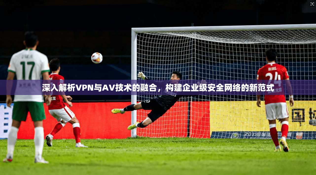 深入解析VPN与AV技术的融合，构建企业级安全网络的新范式  第1张