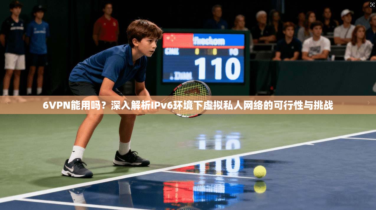 6VPN能用吗？深入解析IPv6环境下虚拟私人网络的可行性与挑战  第1张