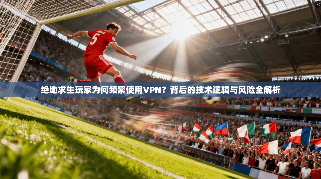 绝地求生玩家为何频繁使用VPN？背后的技术逻辑与风险全解析  第1张