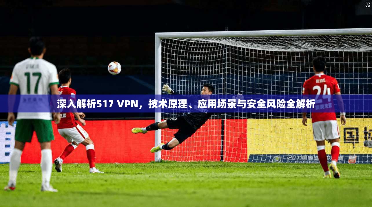 深入解析517 VPN,技术原理、应用场景与安全风险全解析 第1张 深入解析517 VPN,技术原理、应用场景与安全风险全解析 第1张