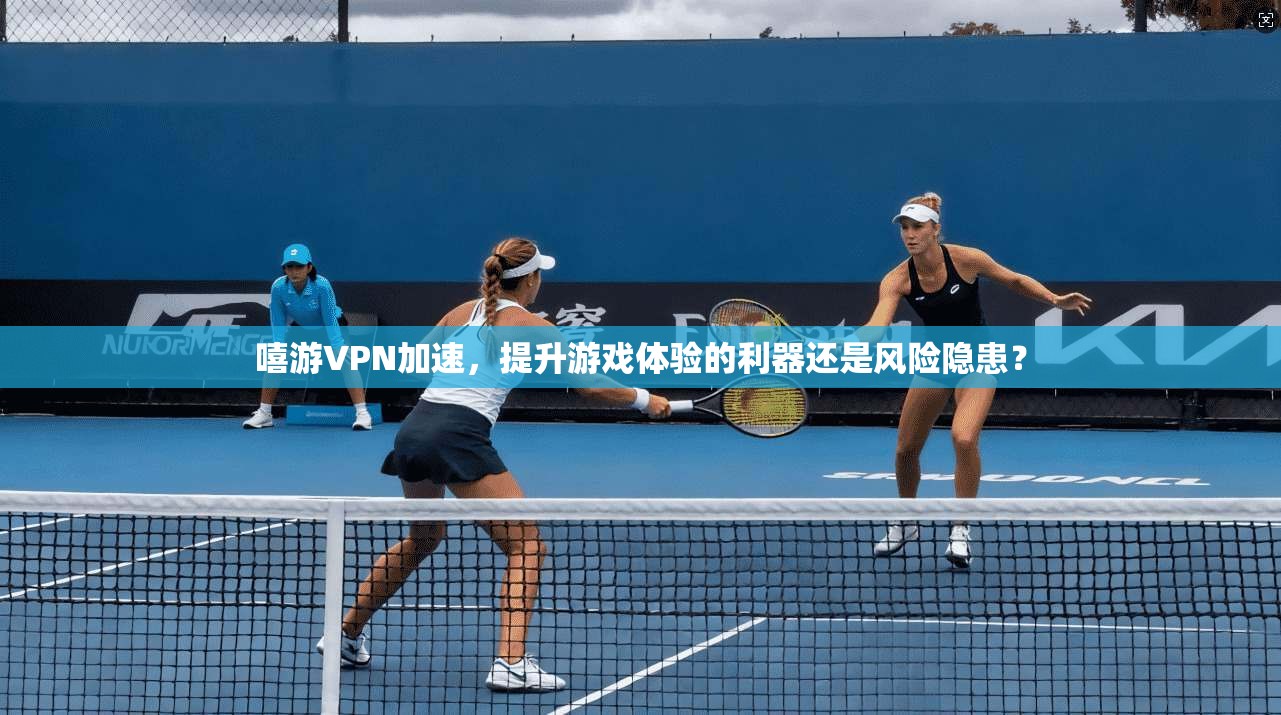 嘻游VPN加速，提升游戏体验的利器还是风险隐患？  第1张