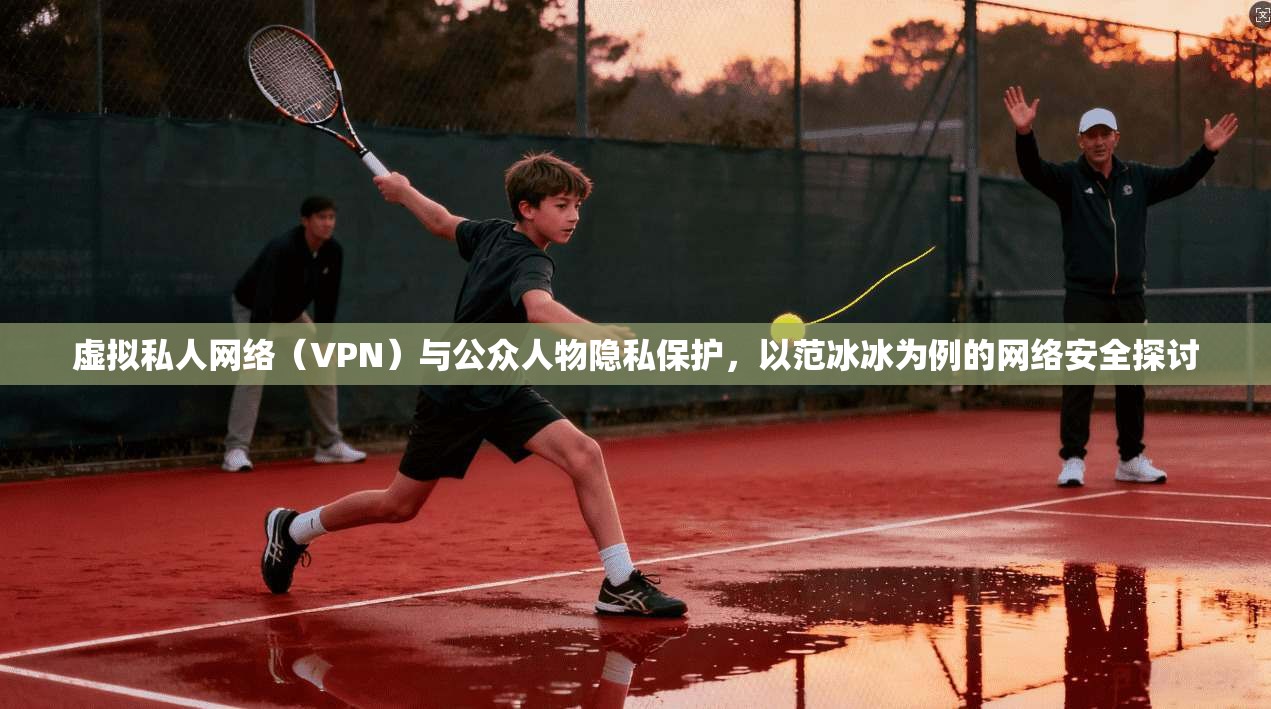 虚拟私人网络（VPN）与公众人物隐私保护，以范冰冰为例的网络安全探讨  第1张