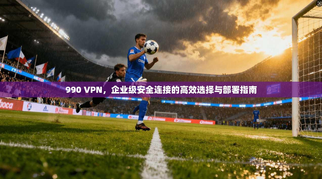 990 VPN，企业级安全连接的高效选择与部署指南  第1张