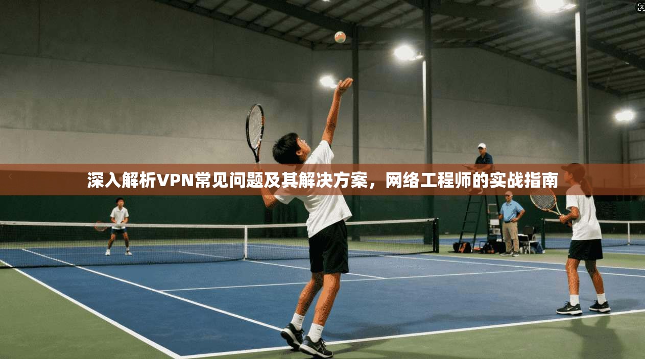深入解析VPN常见问题及其解决方案,网络工程师的实战指南 第1张 深入解析VPN常见问题及其解决方案,网络工程师的实战指南 第1张