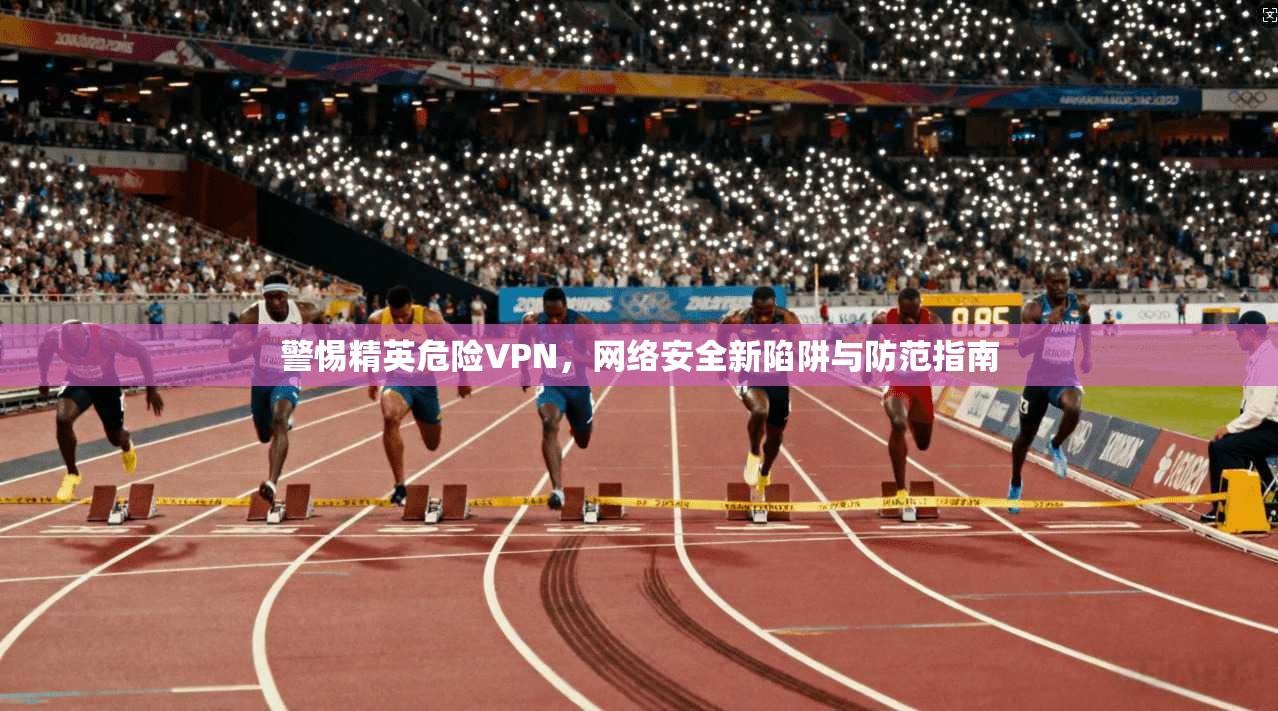 警惕精英危险VPN,网络安全新陷阱与防范指南 第1张 警惕精英危险VPN,网络安全新陷阱与防范指南 第1张