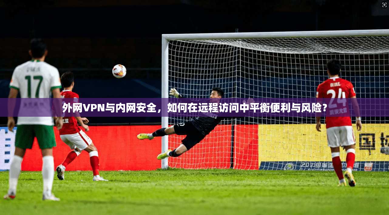 外网VPN与内网安全,如何在远程访问中平衡便利与风险? 第1张 外网VPN与内网安全,如何在远程访问中平衡便利与风险? 第1张