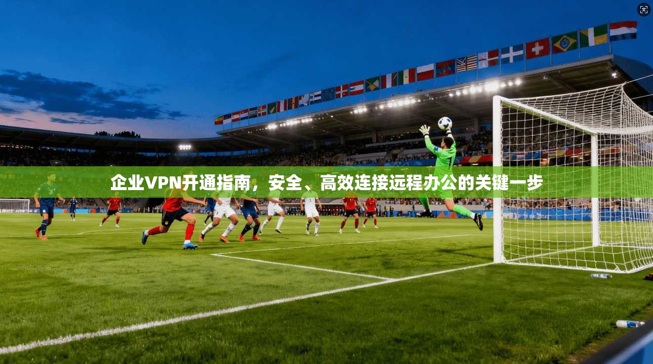 企业VPN开通指南，安全、高效连接远程办公的关键一步  第1张