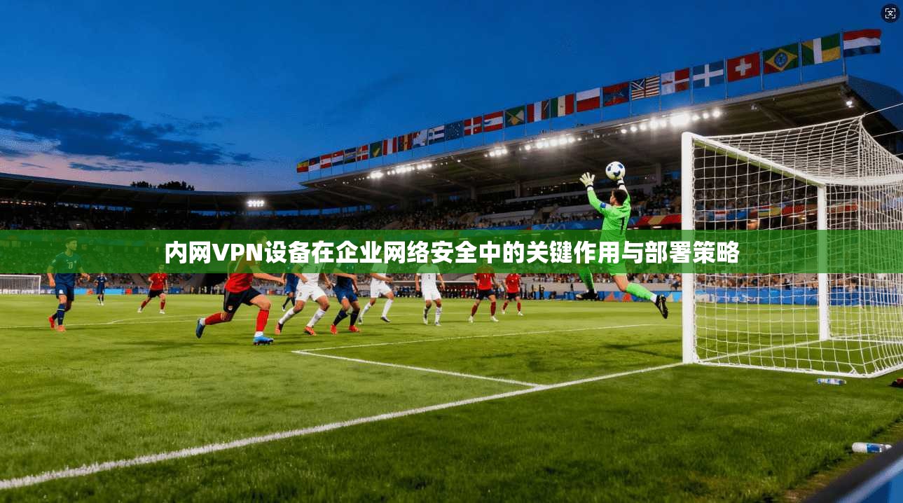 内网VPN设备在企业网络安全中的关键作用与部署策略  第1张