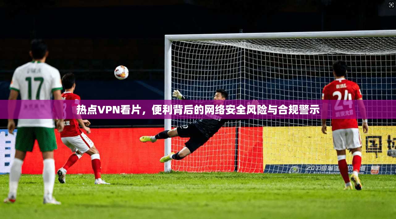 热点VPN看片，便利背后的网络安全风险与合规警示  第1张