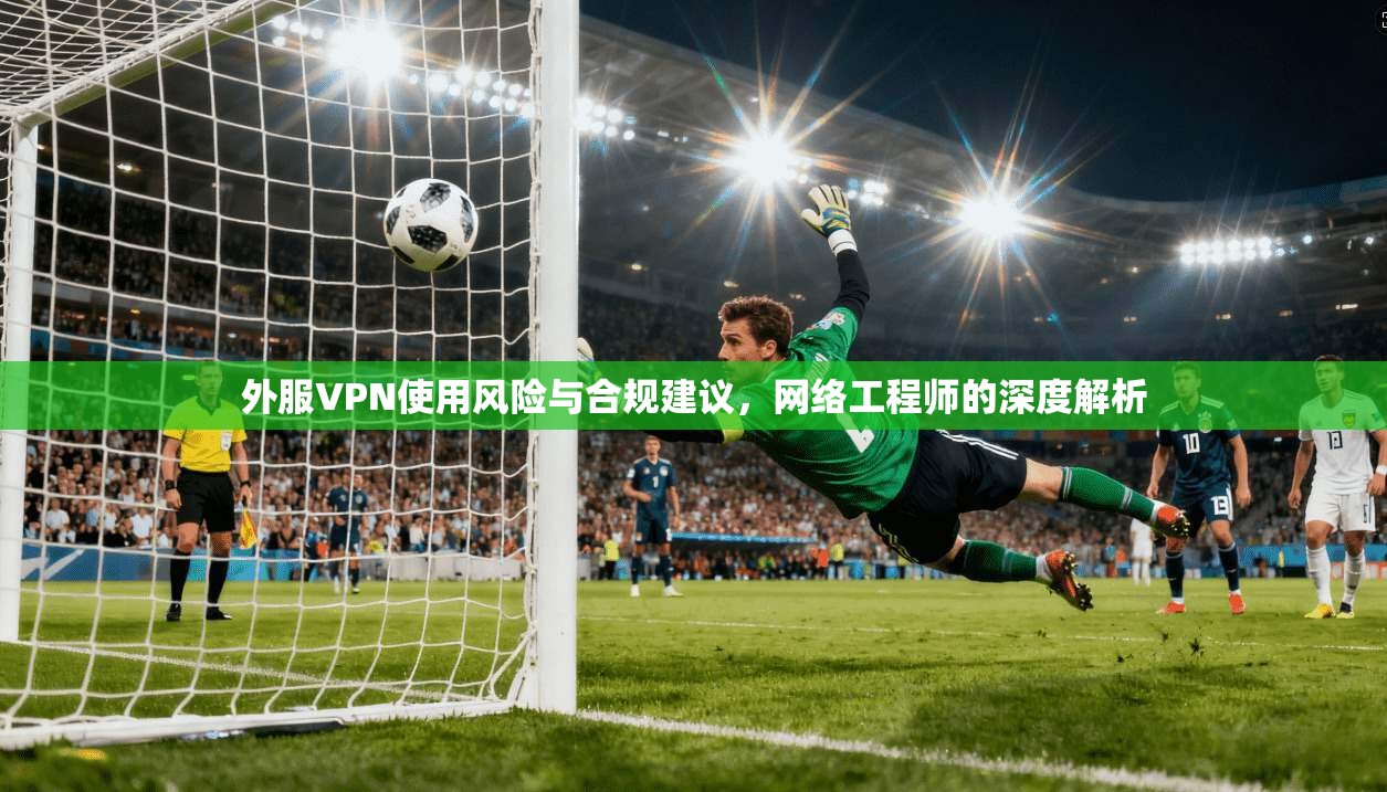 外服VPN使用风险与合规建议，网络工程师的深度解析