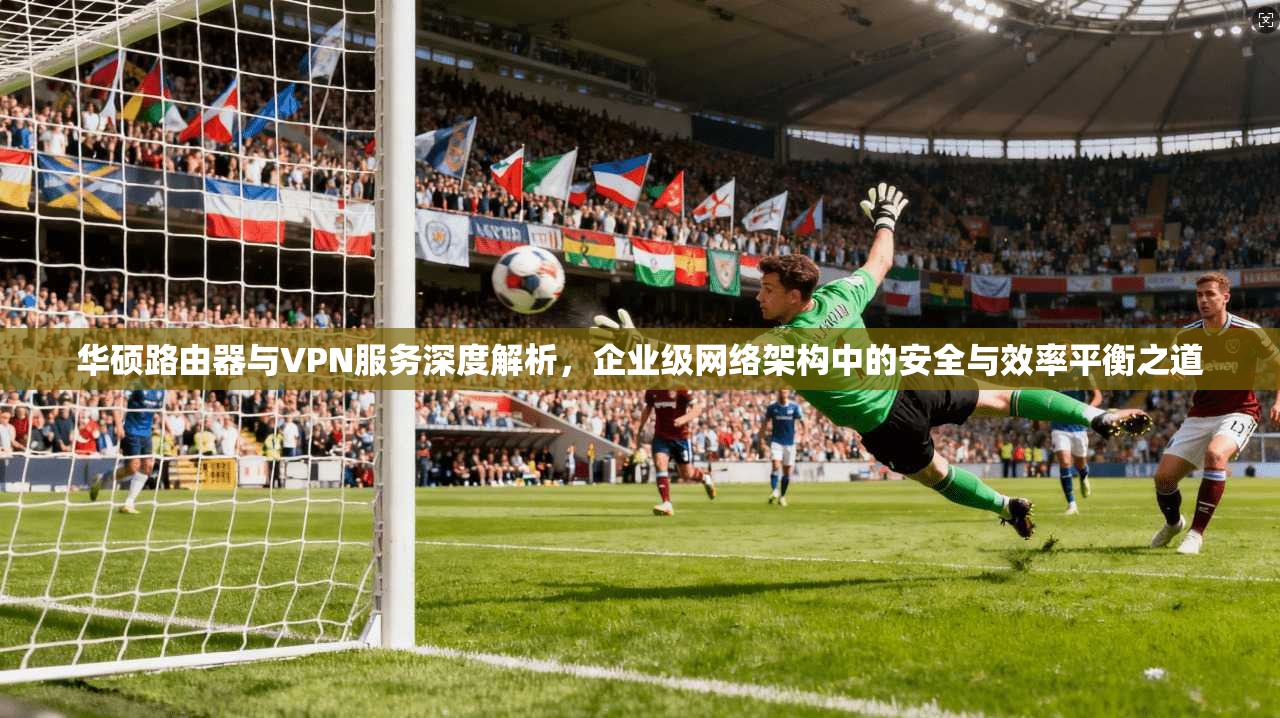 华硕路由器与VPN服务深度解析，企业级网络架构中的安全与效率平衡之道