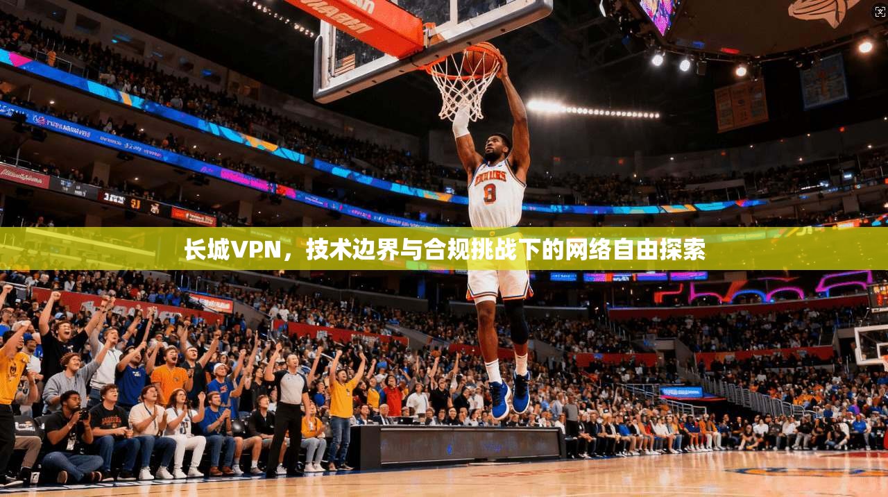 长城VPN,技术边界与合规挑战下的网络自由探索 长城VPN,技术边界与合规挑战下的网络自由探索