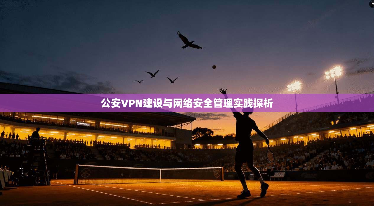 公安VPN建设与网络安全管理实践探析