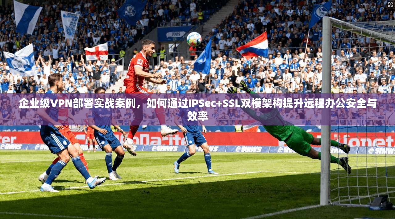 企业级VPN部署实战案例，如何通过IPSec+SSL双模架构提升远程办公安全与效率