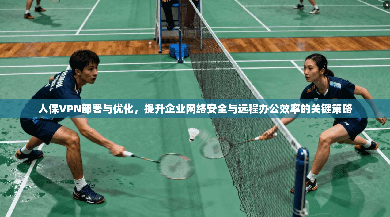 人保VPN部署与优化，提升企业网络安全与远程办公效率的关键策略