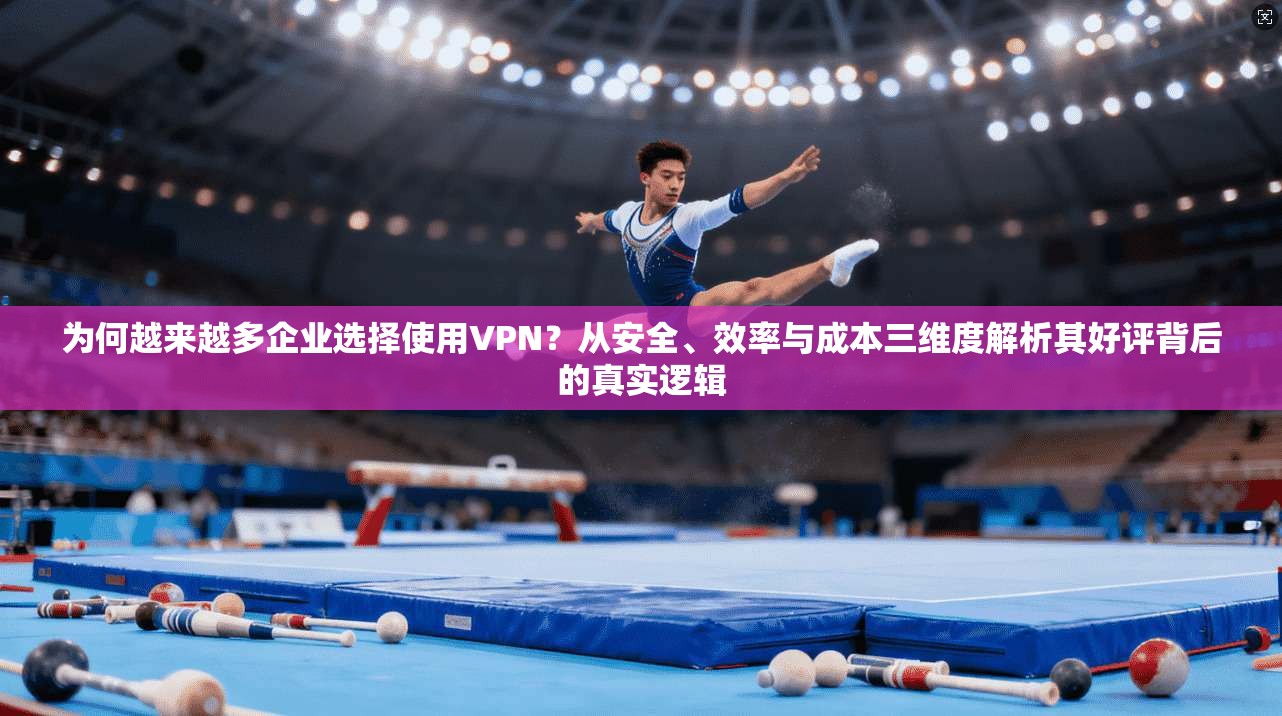 为何越来越多企业选择使用VPN？从安全、效率与成本三维度解析其好评背后的真实逻辑