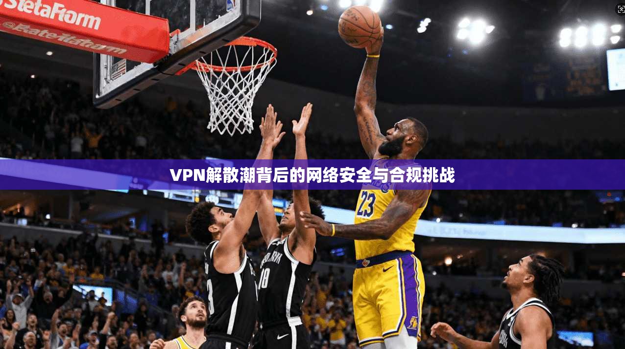 VPN解散潮背后的网络安全与合规挑战