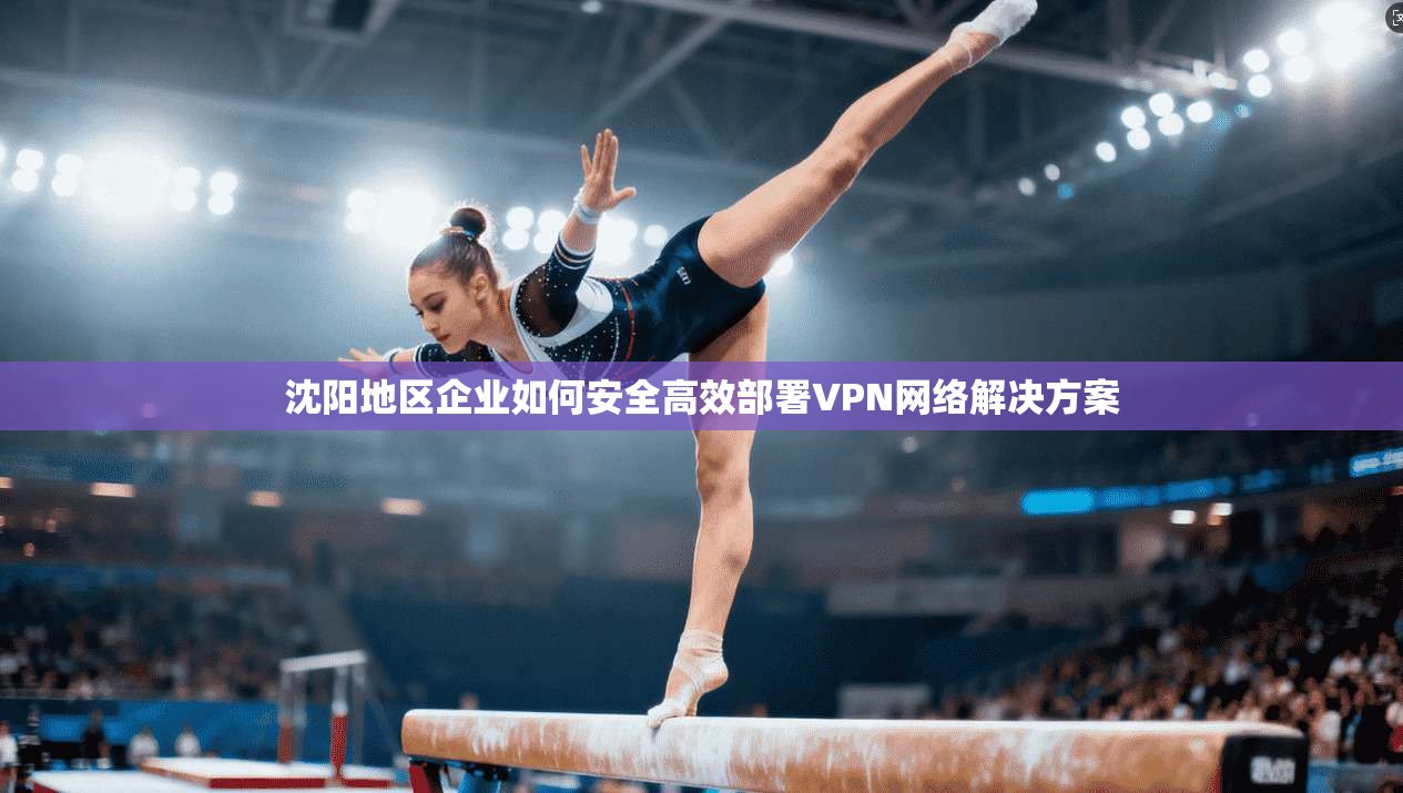 沈阳地区企业如何安全高效部署VPN网络解决方案