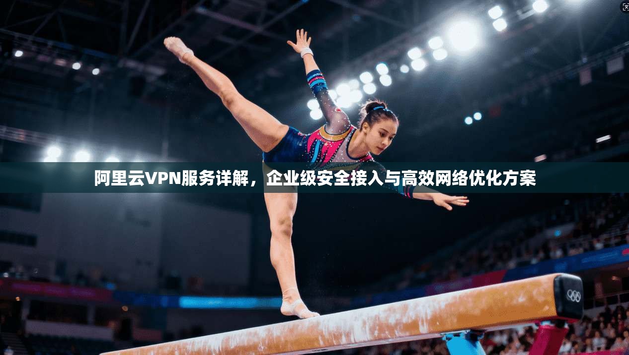 阿里云VPN服务详解，企业级安全接入与高效网络优化方案