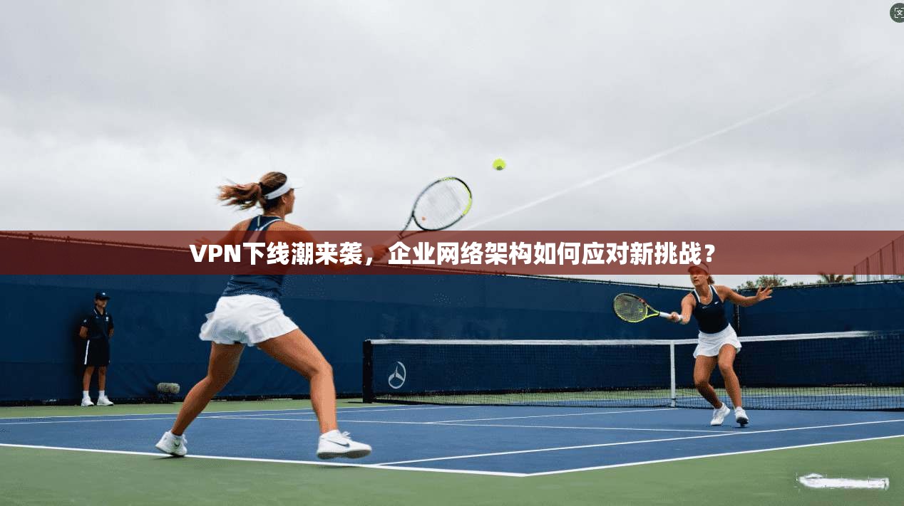 VPN下线潮来袭，企业网络架构如何应对新挑战？