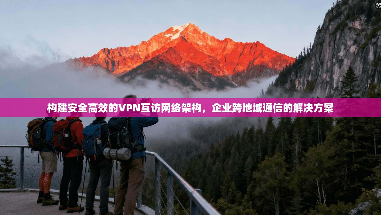 构建安全高效的VPN互访网络架构，企业跨地域通信的解决方案