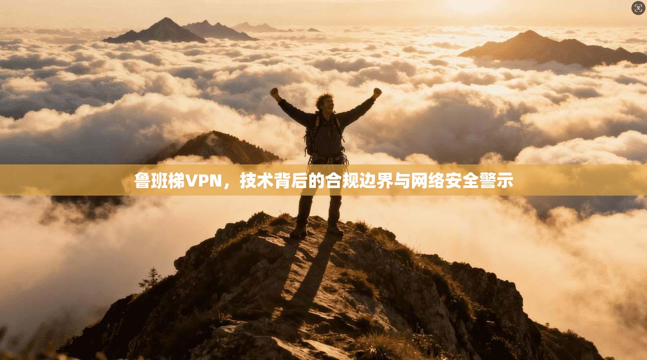 鲁班梯VPN，技术背后的合规边界与网络安全警示
