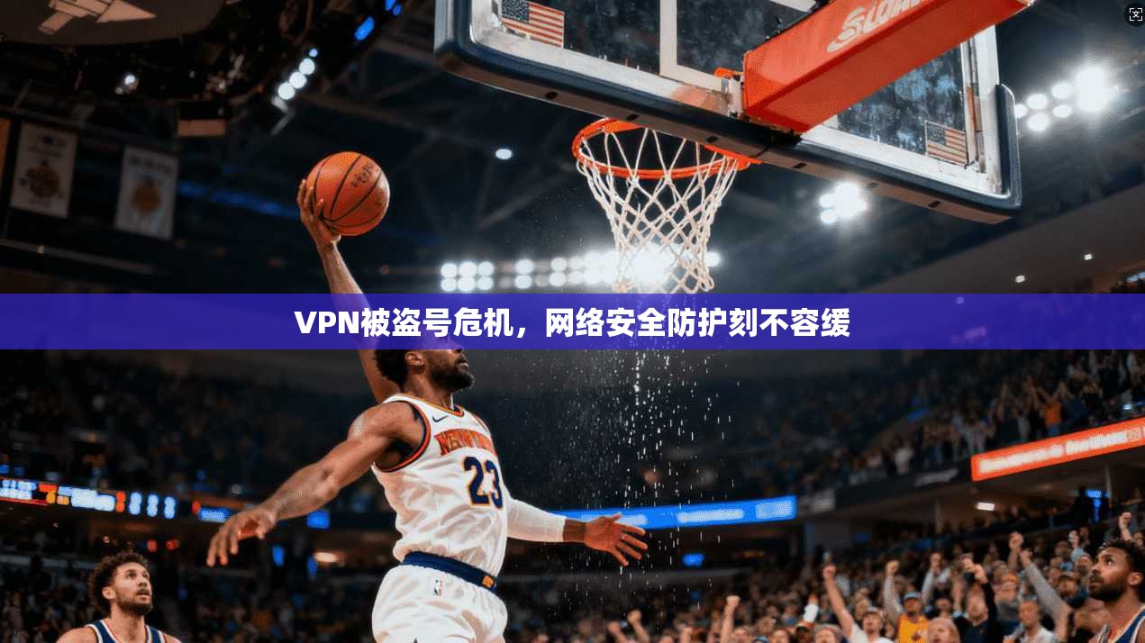VPN被盗号危机，网络安全防护刻不容缓