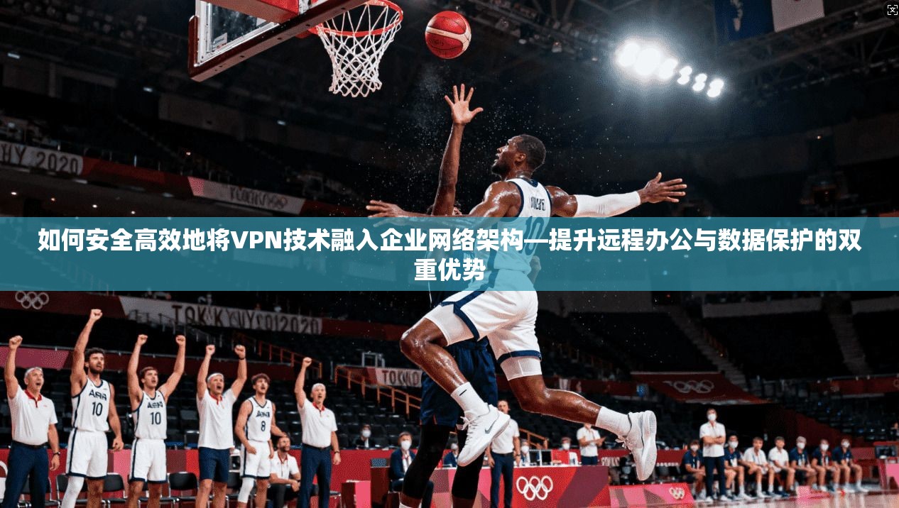 如何安全高效地将VPN技术融入企业网络架构—提升远程办公与数据保护的双重优势