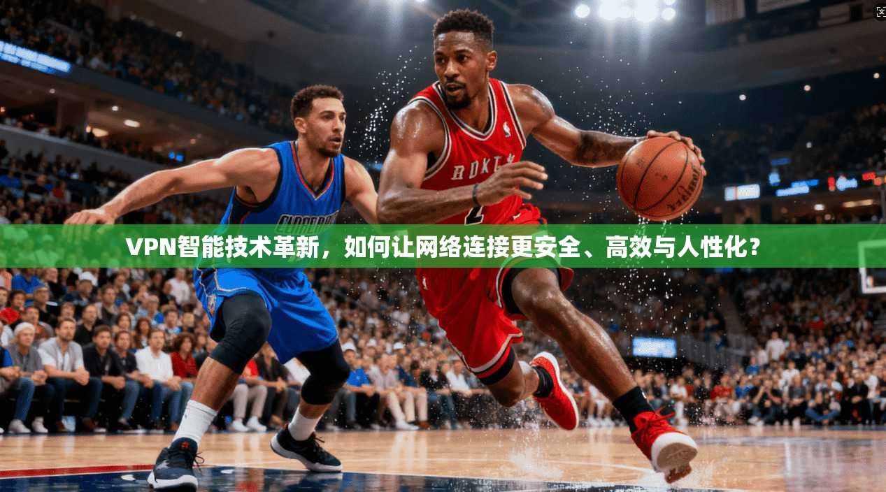 VPN智能技术革新，如何让网络连接更安全、高效与人性化？