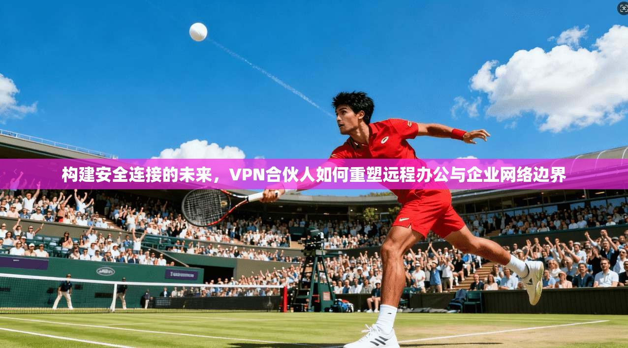 构建安全连接的未来，VPN合伙人如何重塑远程办公与企业网络边界